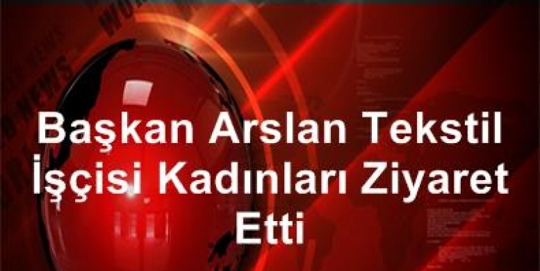 Başkan Arslan Tekstil İşçisi Kadınları Ziyaret Etti