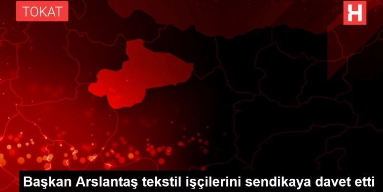 Başkan Arslantaş tekstil işçilerini sendikaya davet etti